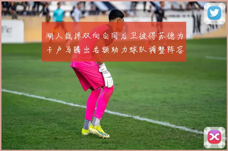 湖人裁掉双向合同后卫彼得苏德为卡卢马腾出名额助力球队调整阵容