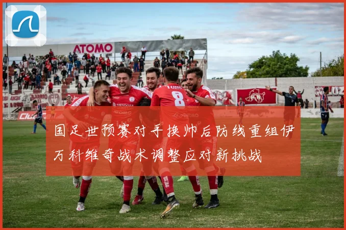 国足世预赛对手换帅后防线重组伊万科维奇战术调整应对新挑战